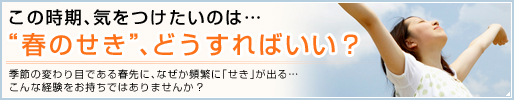 この時期、気をつけたいのは…“春のせき”、どうすればいい？季節の変わり目である春先に、なぜか頻繁に「せき」が出る…こんな経験をお持ちではありませんか?