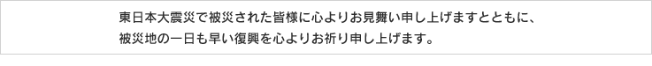 このたびの東北地方太平洋沖地震において被災された皆様に心よりお見舞い申し上げますとともに、被災地の一日も早い復興を心よりお祈り申し上げます。