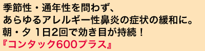 季節性・通年性を問わず、あらゆるアレルギー性鼻炎の症状の緩和に。 朝・夕 1日2回で効き目が持続！『コンタック600プラス』